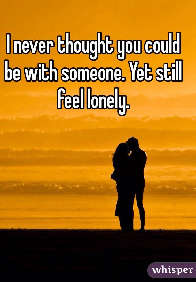 I never thought you could be with someone. Yet still feel lonely. 