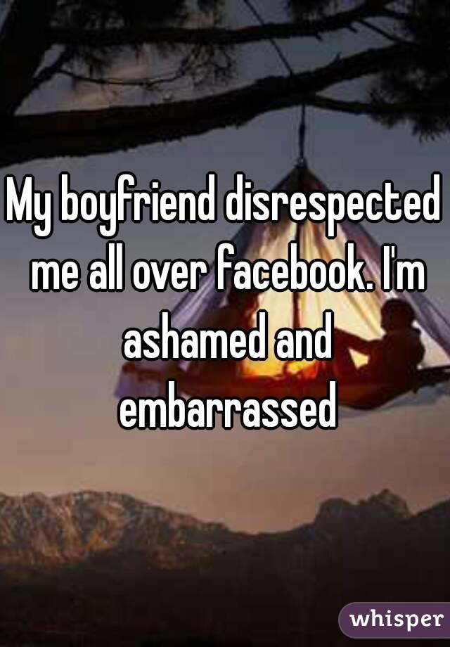 My boyfriend disrespected me all over facebook. I'm ashamed and embarrassed