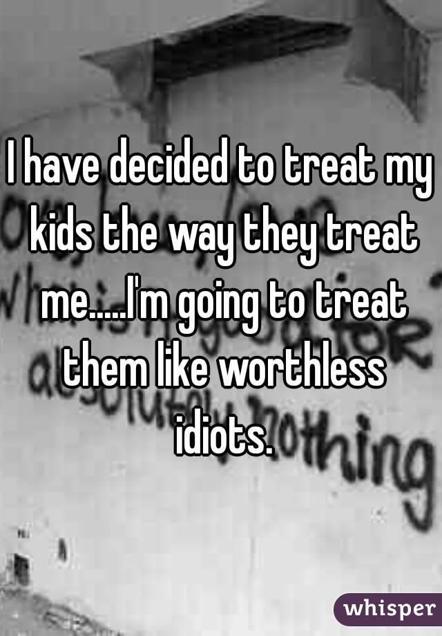 I have decided to treat my kids the way they treat me.....I'm going to treat them like worthless idiots.