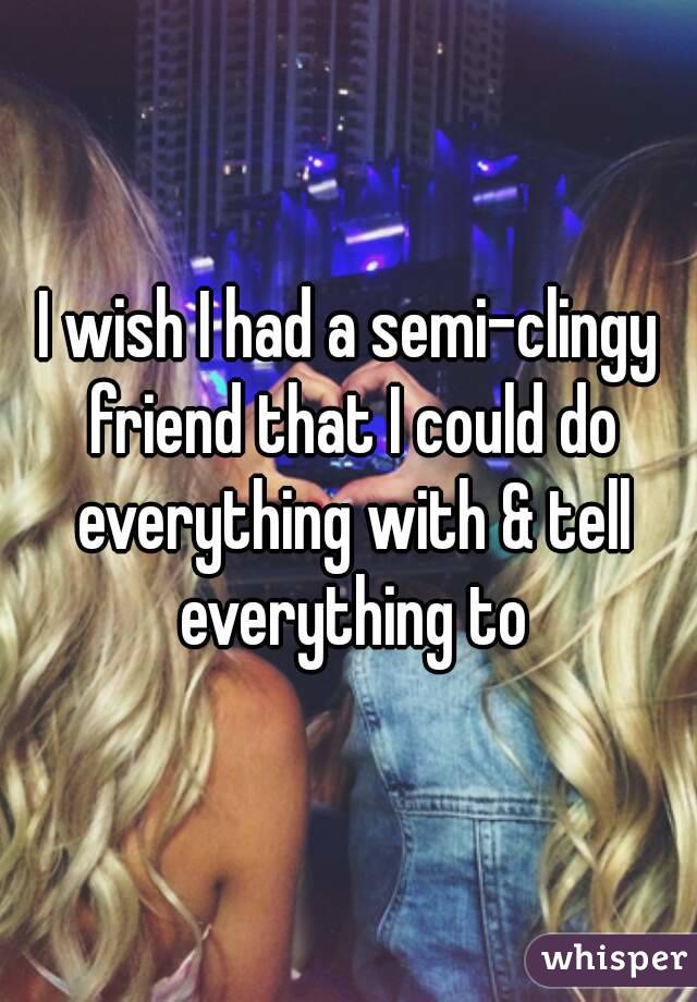 I wish I had a semi-clingy friend that I could do everything with & tell everything to