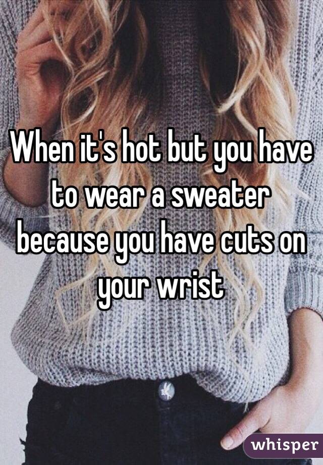 When it's hot but you have to wear a sweater because you have cuts on your wrist