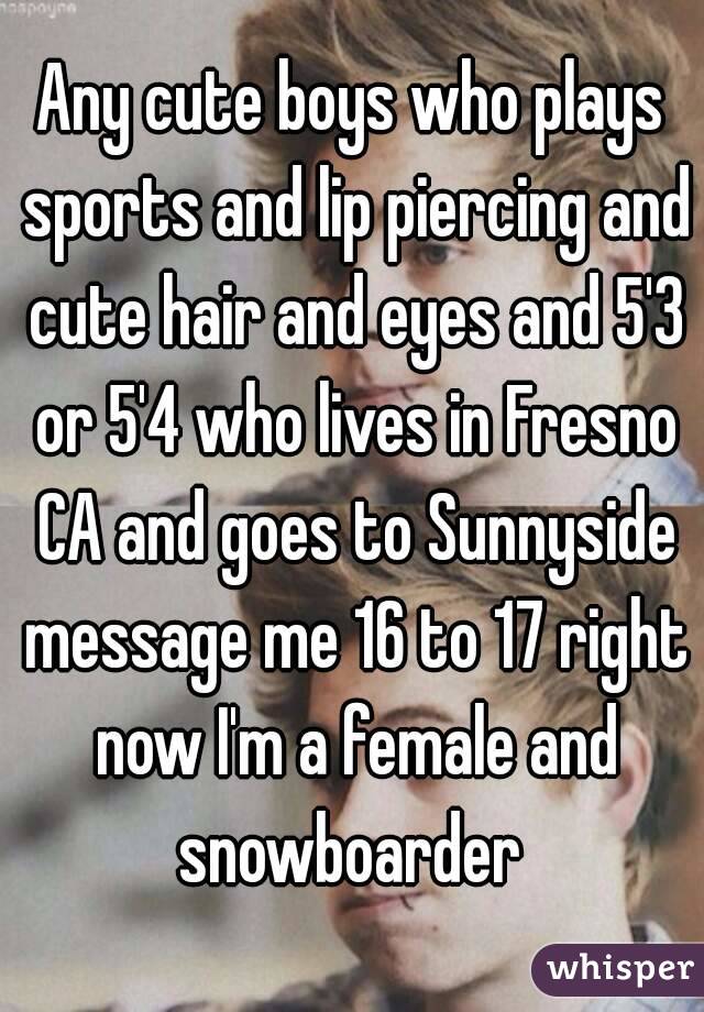 Any cute boys who plays sports and lip piercing and cute hair and eyes and 5'3 or 5'4 who lives in Fresno CA and goes to Sunnyside message me 16 to 17 right now I'm a female and snowboarder 