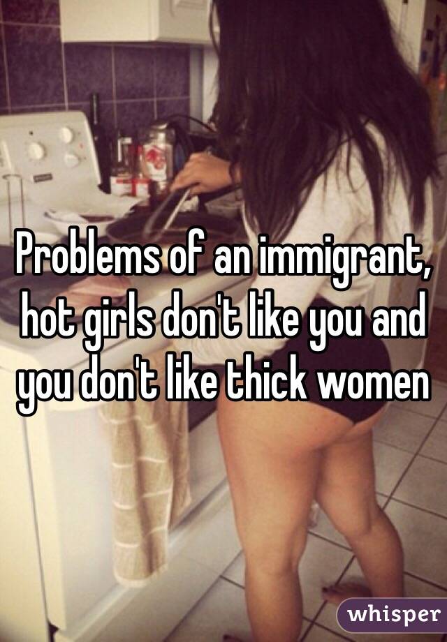 Problems of an immigrant, hot girls don't like you and you don't like thick women 