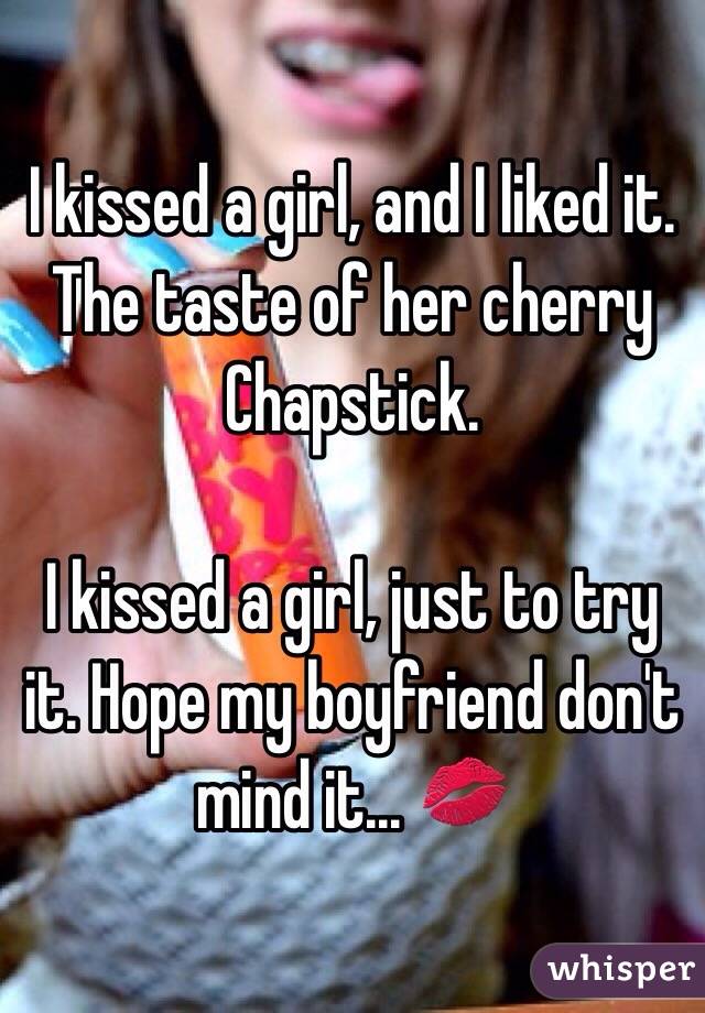 I kissed a girl, and I liked it. The taste of her cherry Chapstick. 

I kissed a girl, just to try it. Hope my boyfriend don't mind it... 💋