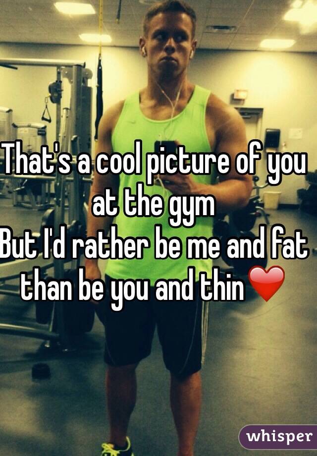 That's a cool picture of you at the gym 
But I'd rather be me and fat than be you and thin❤️