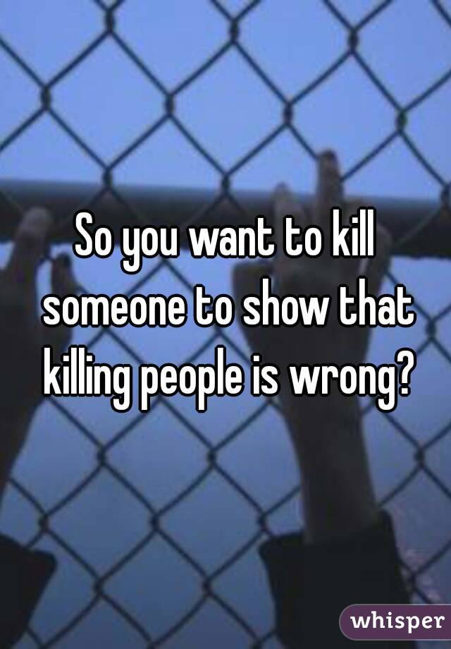 So you want to kill someone to show that killing people is wrong?