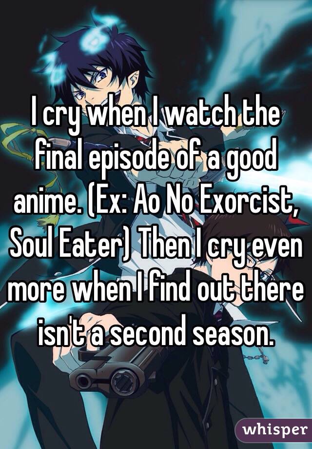 I cry when I watch the final episode of a good anime. (Ex: Ao No Exorcist, Soul Eater) Then I cry even more when I find out there isn't a second season.
