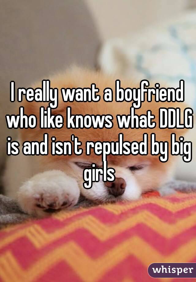 I really want a boyfriend who like knows what DDLG is and isn't repulsed by big girls
