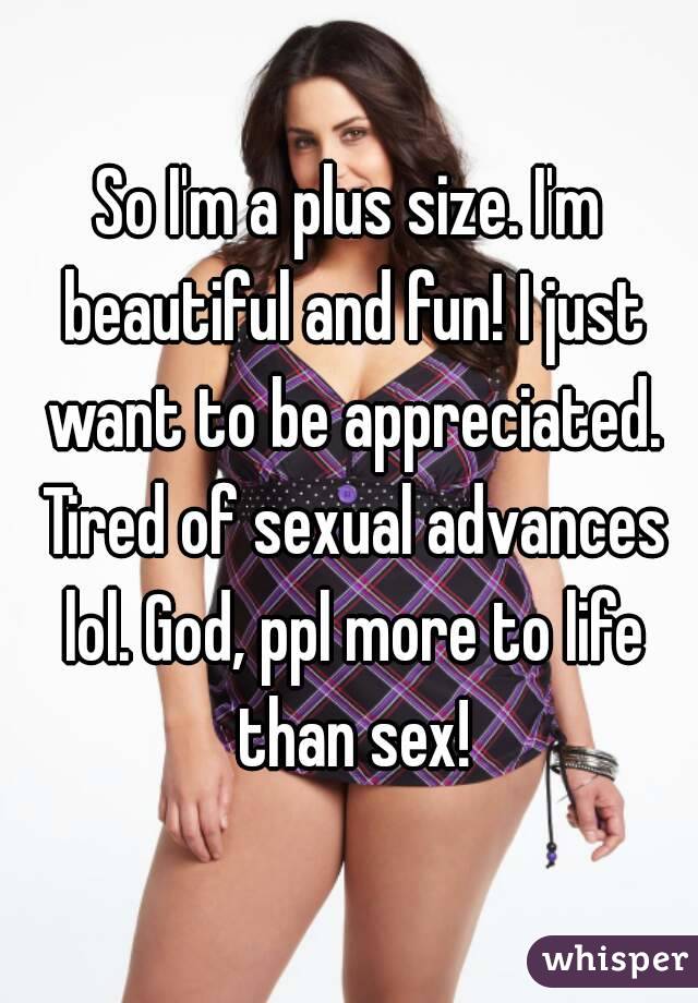 So I'm a plus size. I'm beautiful and fun! I just want to be appreciated. Tired of sexual advances lol. God, ppl more to life than sex!