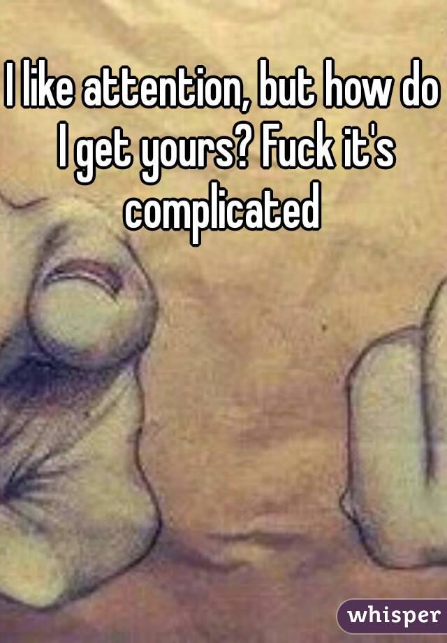 I like attention, but how do I get yours? Fuck it's complicated 