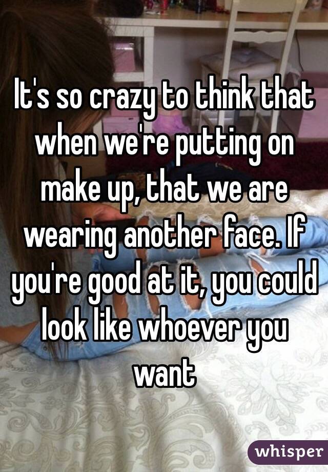 It's so crazy to think that when we're putting on make up, that we are wearing another face. If you're good at it, you could look like whoever you want 