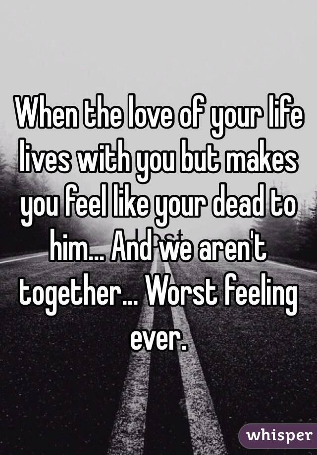 When the love of your life lives with you but makes you feel like your dead to him... And we aren't together... Worst feeling ever. 