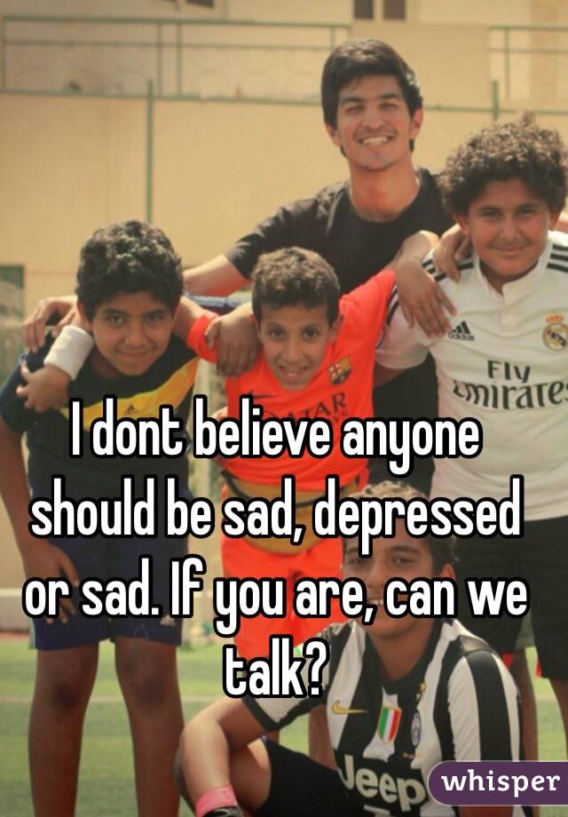 I dont believe anyone should be sad, depressed or sad. If you are, can we talk? 
