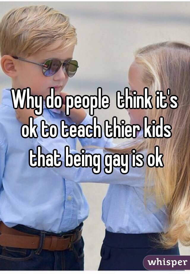 Why do people  think it's ok to teach thier kids that being gay is ok