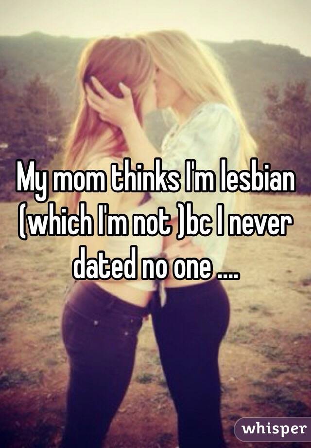My mom thinks I'm lesbian (which I'm not )bc I never dated no one .... 