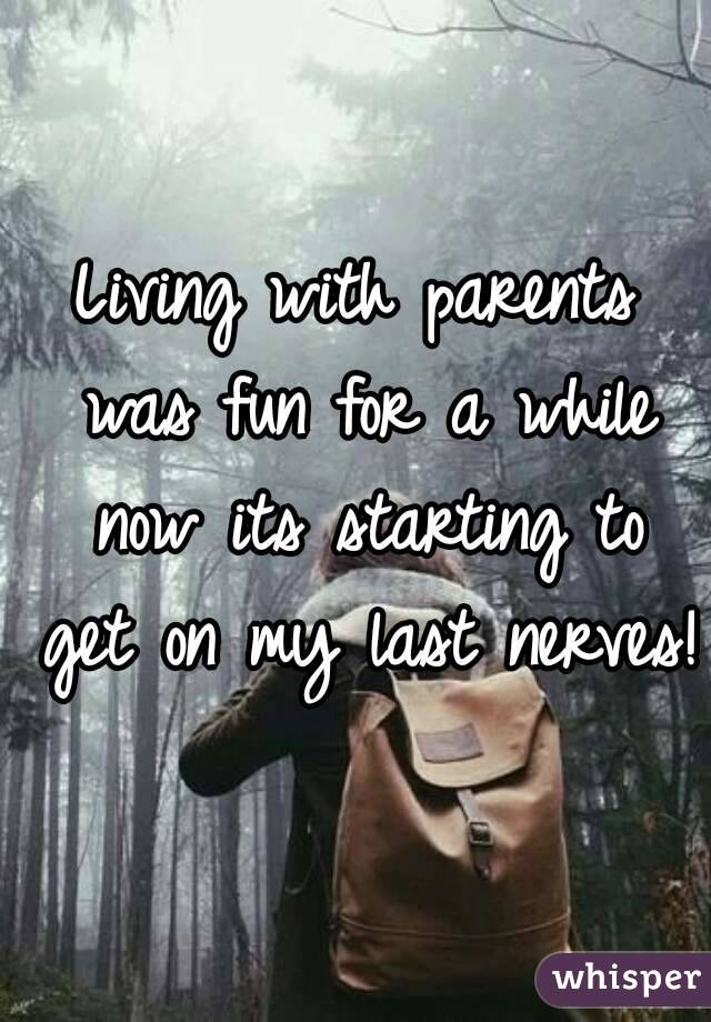 Living with parents was fun for a while now its starting to get on my last nerves!