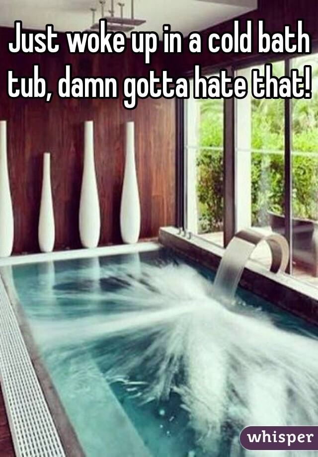Just woke up in a cold bath tub, damn gotta hate that!