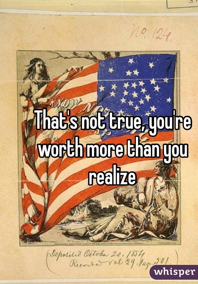 That's not true, you're worth more than you realize
