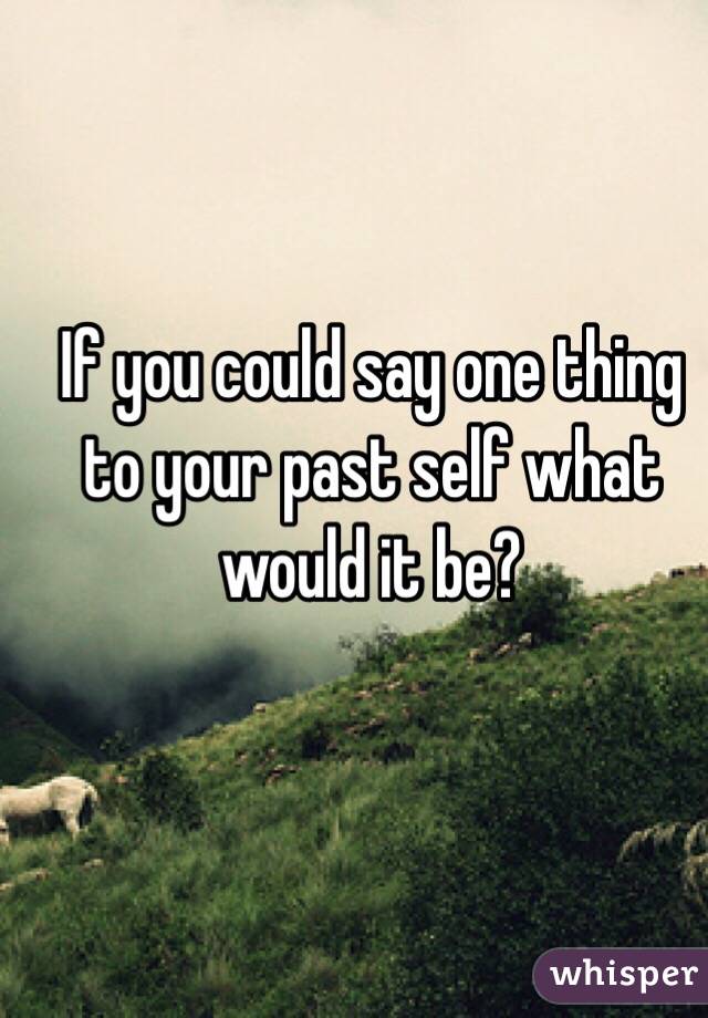 If you could say one thing to your past self what would it be?