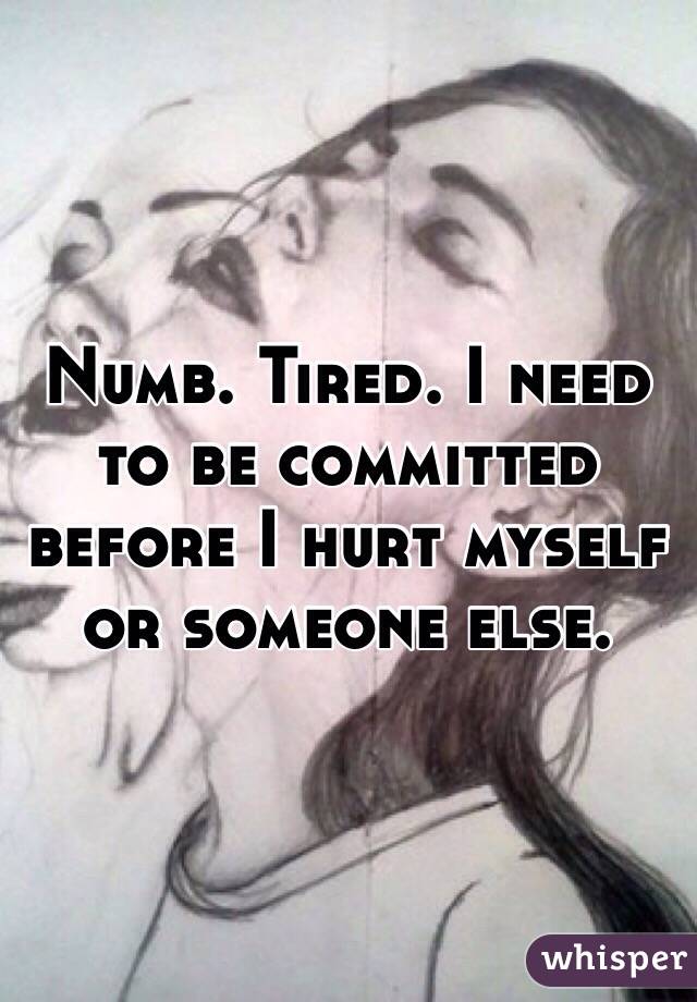 Numb. Tired. I need to be committed before I hurt myself or someone else. 