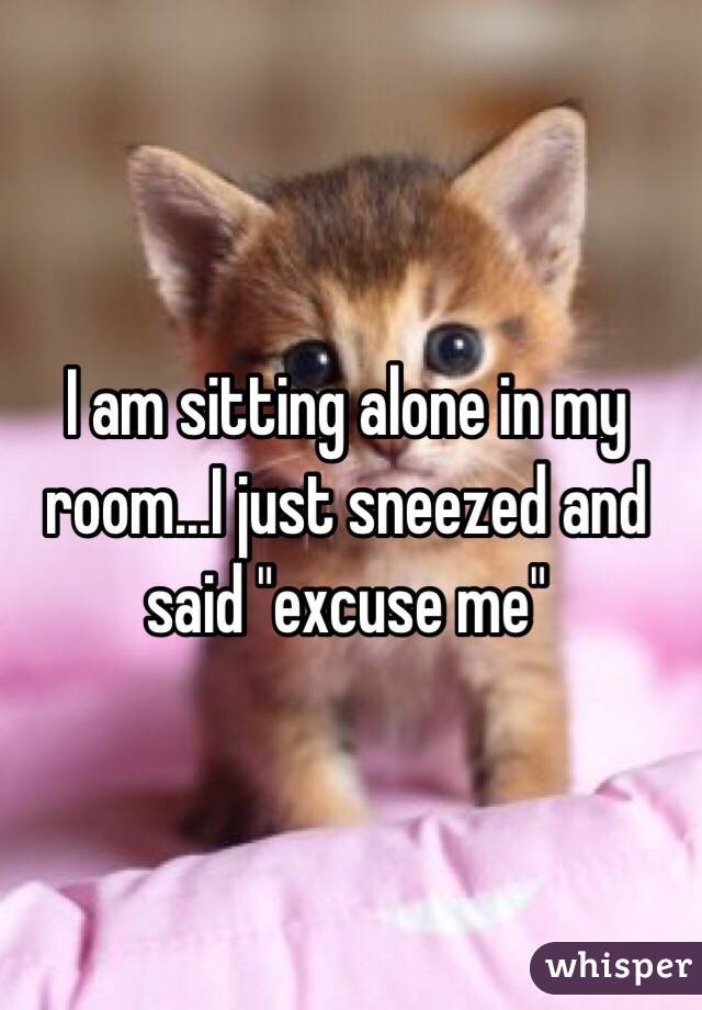 I am sitting alone in my room...I just sneezed and said "excuse me"