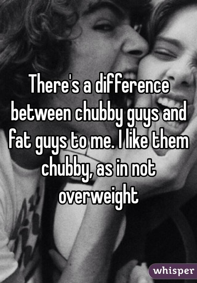 There's a difference between chubby guys and fat guys to me. I like them chubby, as in not overweight 