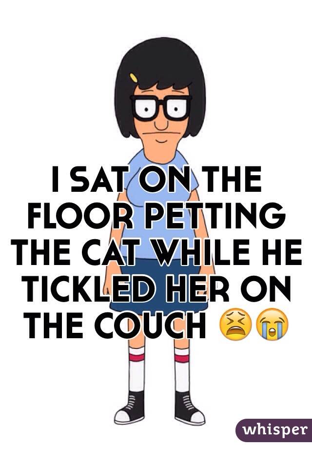 I SAT ON THE FLOOR PETTING THE CAT WHILE HE TICKLED HER ON THE COUCH 😫😭
