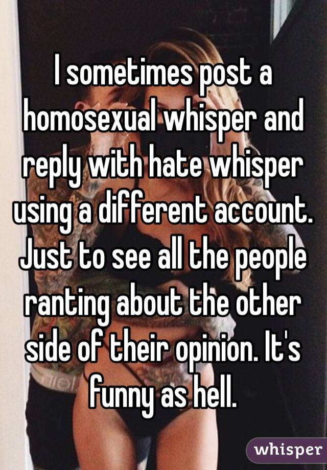 I sometimes post a homosexual whisper and reply with hate whisper using a different account. Just to see all the people ranting about the other side of their opinion. It's funny as hell. 
