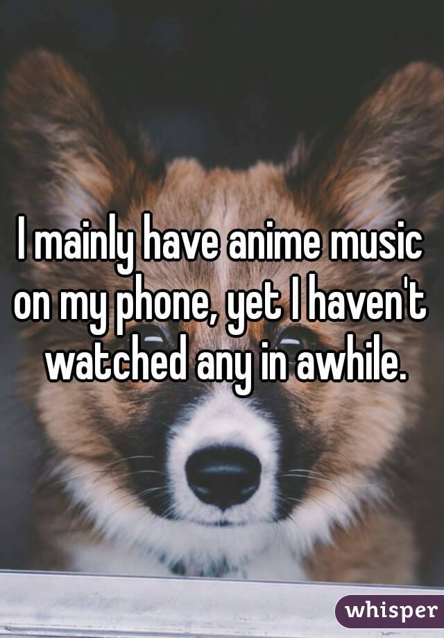 I mainly have anime music on my phone, yet I haven't  watched any in awhile.