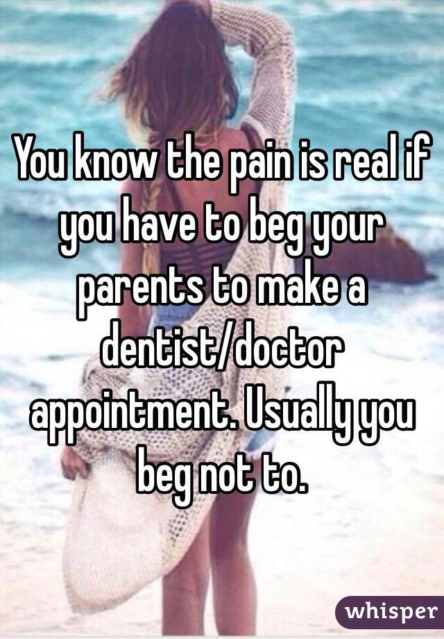 You know the pain is real if you have to beg your parents to make a dentist/doctor appointment. Usually you beg not to.