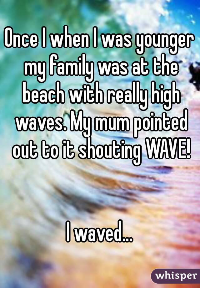 Once I when I was younger my family was at the beach with really high waves. My mum pointed out to it shouting WAVE!


I waved...