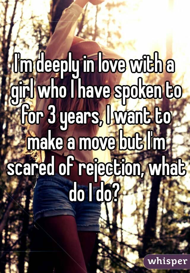 I'm deeply in love with a girl who I have spoken to for 3 years, I want to make a move but I'm scared of rejection, what do I do? 
