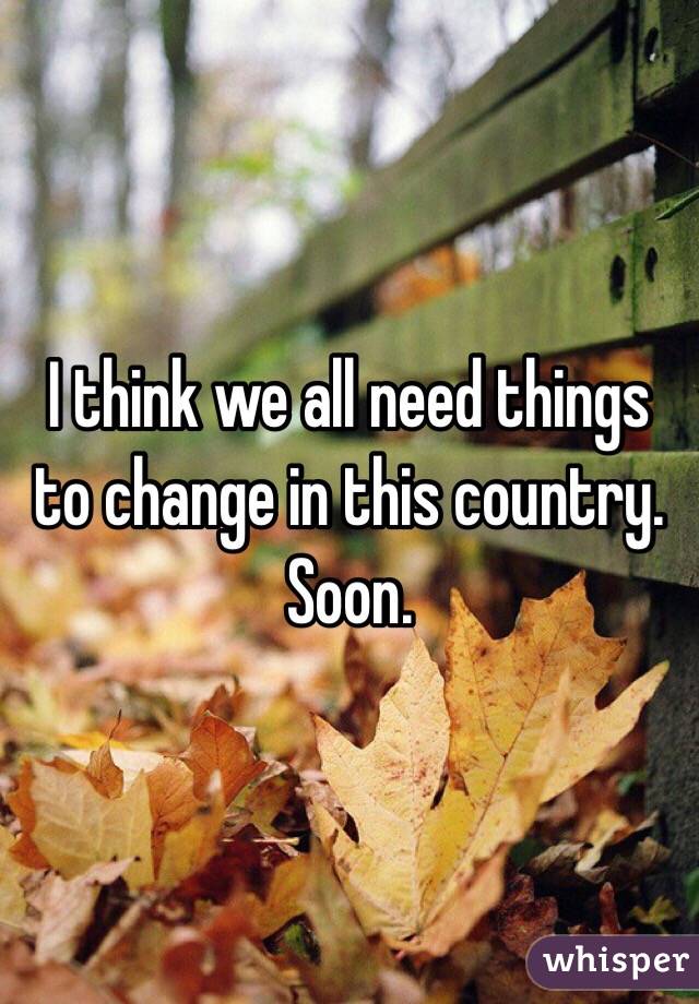I think we all need things to change in this country. Soon.