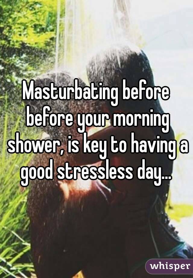 Masturbating before before your morning shower, is key to having a good stressless day... 