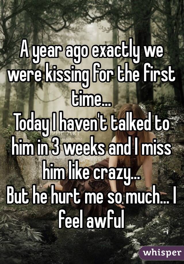 A year ago exactly we were kissing for the first time...
Today I haven't talked to him in 3 weeks and I miss him like crazy...
But he hurt me so much... I feel awful