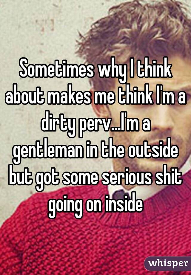 Sometimes why I think about makes me think I'm a dirty perv...I'm a gentleman in the outside but got some serious shit going on inside 