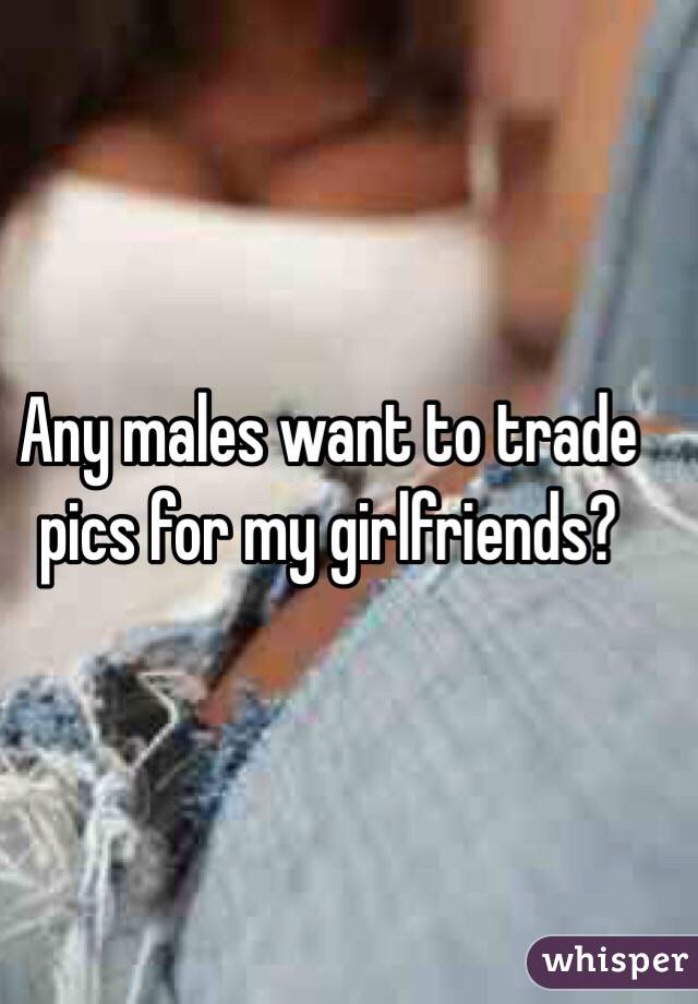 Any males want to trade pics for my girlfriends? 