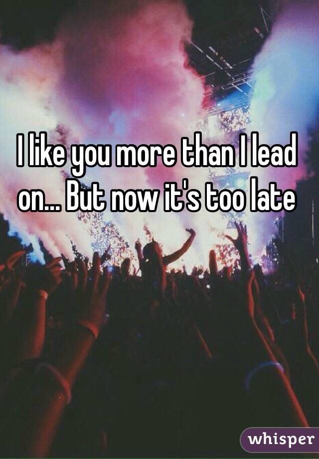 I like you more than I lead on... But now it's too late 
