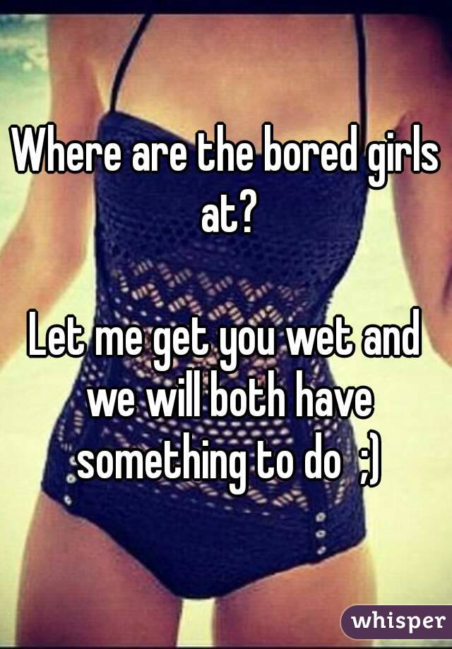 Where are the bored girls at?

Let me get you wet and we will both have something to do  ;)