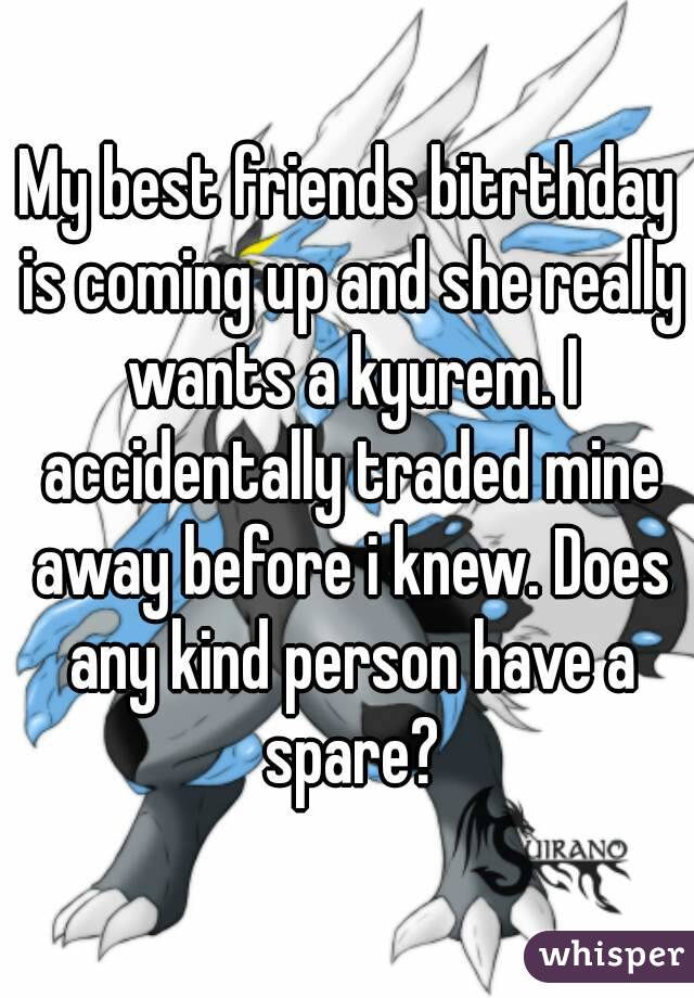 My best friends bitrthday is coming up and she really wants a kyurem. I accidentally traded mine away before i knew. Does any kind person have a spare?