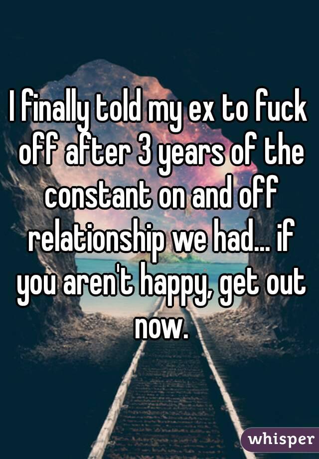 I finally told my ex to fuck off after 3 years of the constant on and off relationship we had... if you aren't happy, get out now.