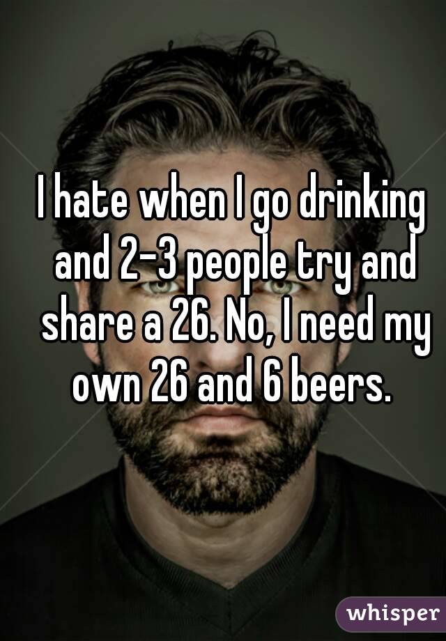 I hate when I go drinking and 2-3 people try and share a 26. No, I need my own 26 and 6 beers. 