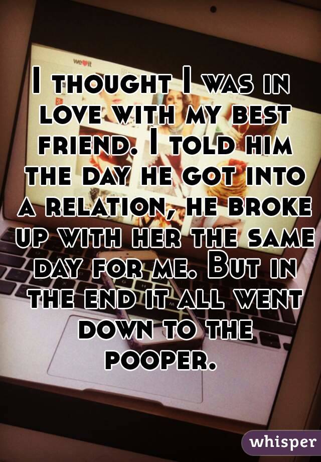 I thought I was in love with my best friend. I told him the day he got into a relation, he broke up with her the same day for me. But in the end it all went down to the pooper. 