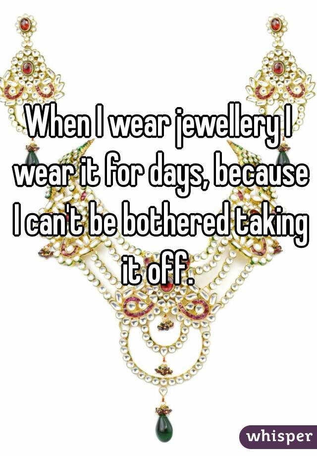 When I wear jewellery I wear it for days, because I can't be bothered taking it off. 