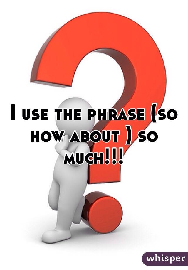 I use the phrase (so how about ) so much!!!