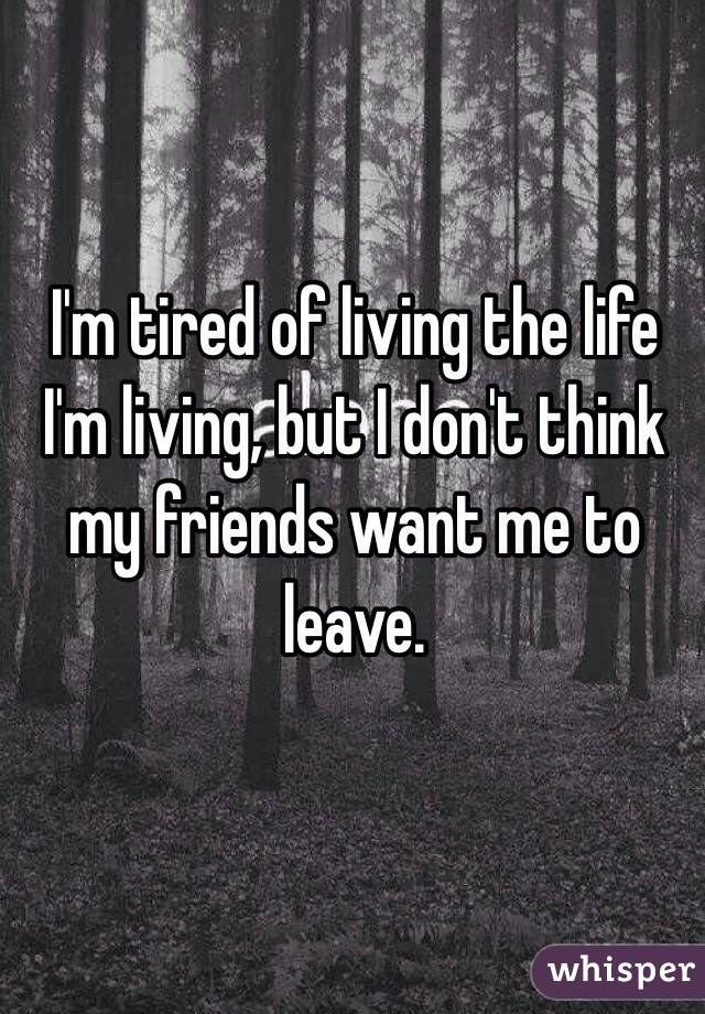 I'm tired of living the life I'm living, but I don't think my friends want me to leave. 