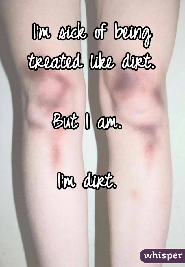I'm sick of being treated like dirt. 

But I am. 

I'm dirt. 