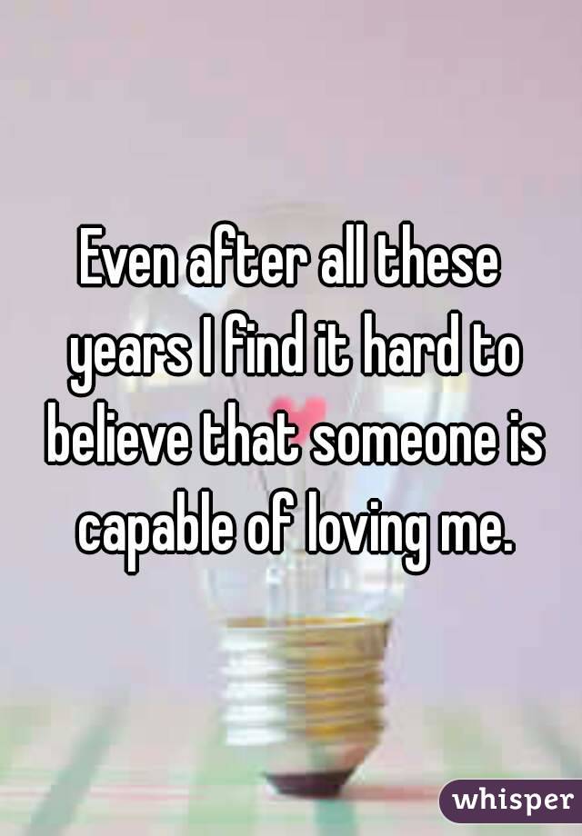 Even after all these years I find it hard to believe that someone is capable of loving me.