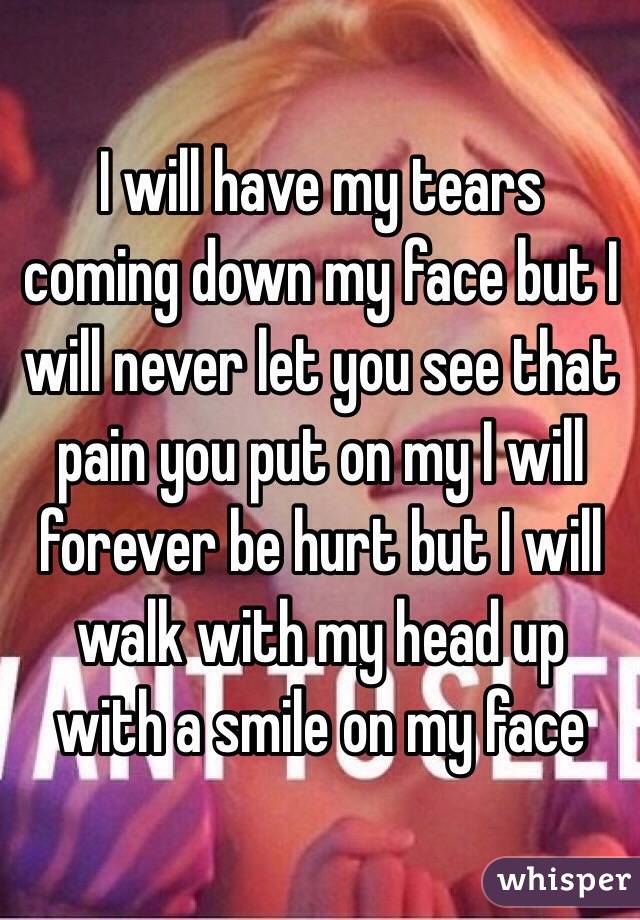 I will have my tears coming down my face but I will never let you see that pain you put on my I will forever be hurt but I will walk with my head up with a smile on my face