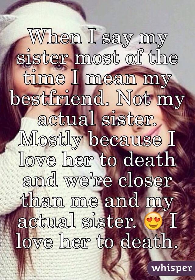 When I say my sister most of the time I mean my bestfriend. Not my actual sister. Mostly because I love her to death and we're closer than me and my actual sister. 😍 I love her to death.